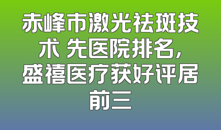 赤峰市激光祛斑技术領先医院排名，盛禧医疗获好评居前三