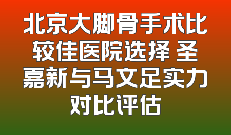 北京大脚骨手术比较佳医院选择 圣嘉新与马文足实力对比评估