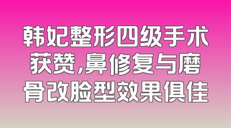 韩妃整形四级手术获赞，鼻修复与磨骨改脸型效果俱佳