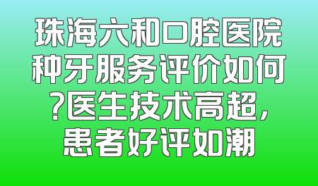 珠海六和口腔医院种牙服务评价如何？医生技术高超，患者好评如潮