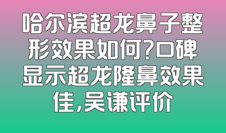哈尔滨超龙鼻子整形效果如何？口碑显示超龙隆鼻效果佳，吴谦评价