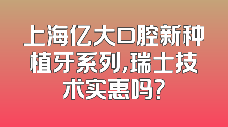 上海亿大口腔新种植牙系列，瑞士技术实惠吗？
