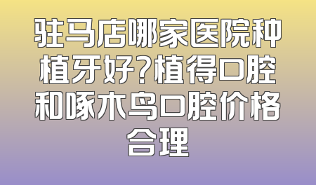 驻马店哪家医院种植牙好？植得口腔和啄木鸟口腔价格合理