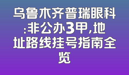 乌鲁木齐普瑞眼科：非公办3甲，地址路线挂号指南全览