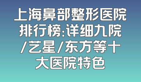 上海鼻部整形医院排行榜：详细九院/艺星/东方等十大医院特色