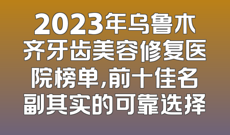 2023年乌鲁木齐牙齿美容修复医院榜单，前十佳名副其实的可靠选择