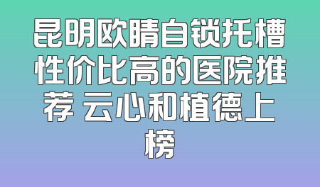 昆明欧睛自锁托槽性价比高的医院推荐 云心和植德上榜