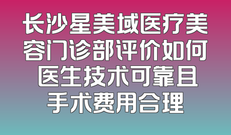长沙星美域医疗美容门诊部评价如何 医生技术可靠且手术费用合理