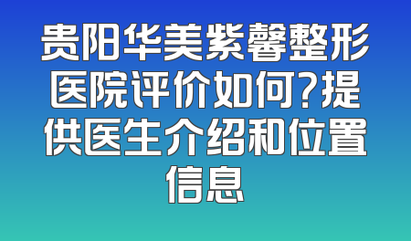 贵阳华美紫馨整形医院评价如何？提供医生介绍和位置信息