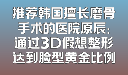 推荐韩国擅长磨骨手术的医院原辰：通过3D假想整形达到脸型黄金比例