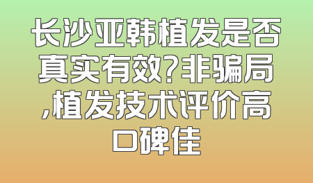 长沙亚韩植发是否真实有效？非骗局，植发技术评价高口碑佳