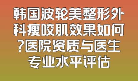 韩国波轮美整形外科瘦咬肌效果如何？医院资质与医生专业水平评估
