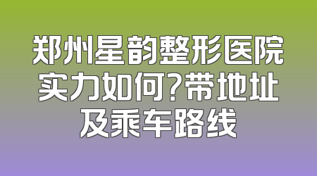郑州星韵整形医院实力如何？带地址及乘车路线
