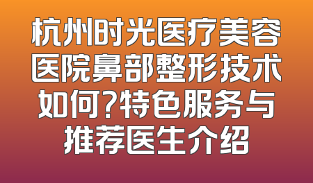 杭州时光医疗美容医院鼻部整形技术如何？特色服务与推荐医生介绍