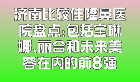 济南比较佳隆鼻医院盘点：包括宝琳娜、丽合和未来美容在内的前8强