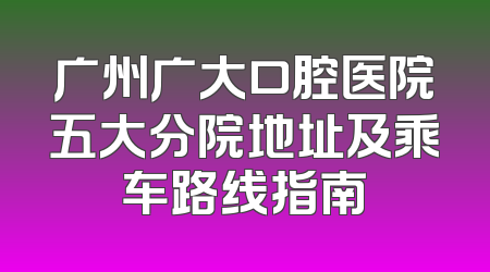 广州广大口腔医院五大分院地址及乘车路线指南