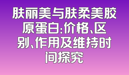 肤丽美与肤柔美胶原蛋白：价格、区别、作用及维持时间探究