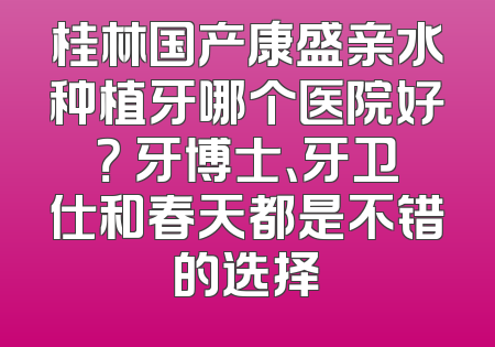 桂林国产康盛亲水种植牙哪个医院好？ 牙博士、牙卫仕和春天都是不错的选择