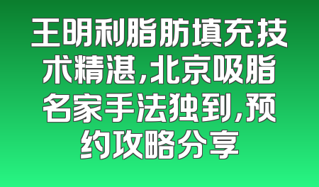 王明利脂肪填充技术精湛，北京吸脂名家手法独到，预约攻略分享