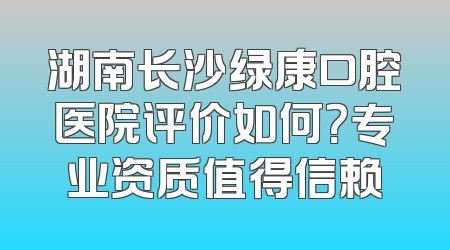 湖南长沙绿康口腔医院评价如何？专业资质值得信赖