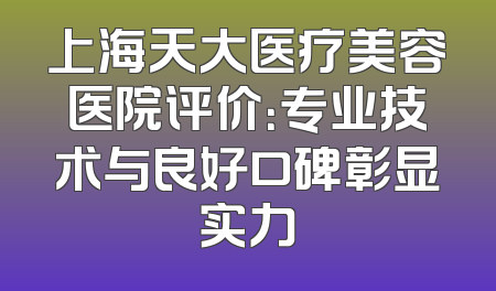 上海天大医疗美容医院评价：专业技术与良好口碑彰显实力