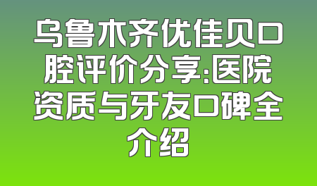 乌鲁木齐优佳贝口腔评价分享：医院资质与牙友口碑全介绍