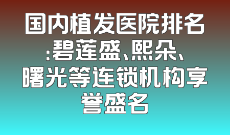 国内植发医院排名：碧莲盛、熙朵、曙光等连锁机构享誉盛名