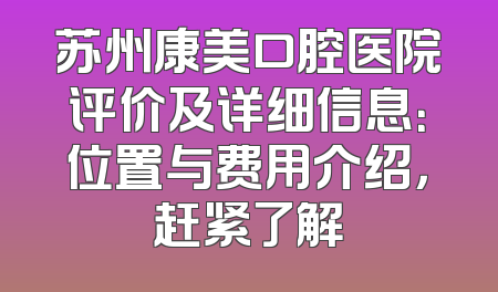 苏州康美口腔医院评价及详细信息：位置与费用介绍，赶紧了解