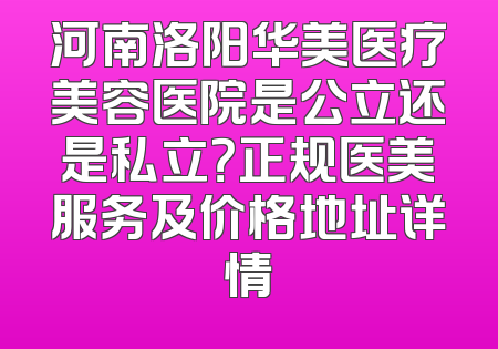 河南洛阳华美医疗美容医院是公立还是私立？正规医美服务及价格地址详情