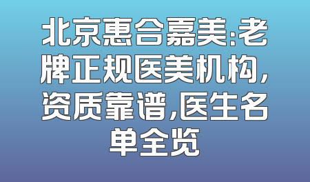北京惠合嘉美：老牌正规医美机构，资质靠谱，医生名单全览