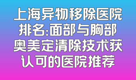 上海异物移除医院排名：面部与胸部奥美定清除技术获认可的医院推荐