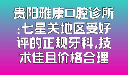 贵阳雅康口腔诊所：七星关地区受好评的正规牙科，技术佳且价格合理