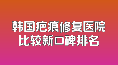 韩国疤痕修复医院比较新口碑排名