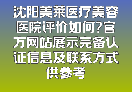 沈阳美莱医疗美容医院评价如何？官方网站展示完备认证信息及联系方式供参考