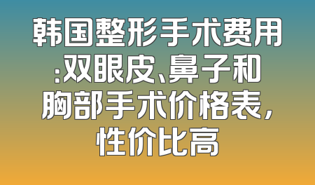 韩国整形手术费用：双眼皮、鼻子和胸部手术价格表，性价比高