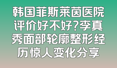 韩国菲斯莱茵医院评价好不好？李真秀面部轮廓整形经历惊人变化分享
