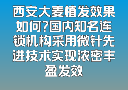 西安大麦植发效果如何？国内知名连锁机构采用微针先进技术实现浓密丰盈发效
