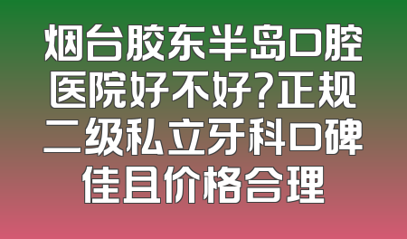 烟台胶东半岛口腔医院好不好？正规二级私立牙科口碑佳且价格合理