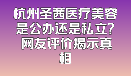 杭州圣茜医疗美容是公办还是私立？ 网友评价揭示真相