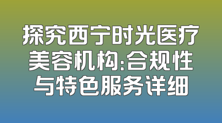 探究西宁时光医疗美容机构：合规性与特色服务详细