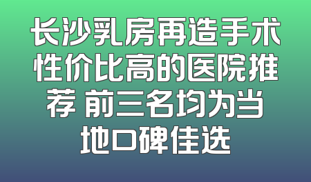 长沙乳房再造手术性价比高的医院推荐 前三名均为当地口碑佳选