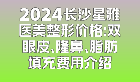 2024长沙星雅医美整形价格:双眼皮、隆鼻、脂肪填充费用介绍