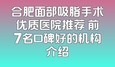 合肥面部吸脂手术优质医院推荐 前7名口碑好的机构介绍