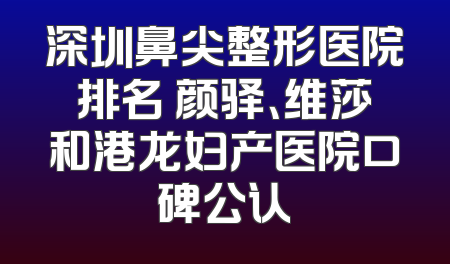 深圳鼻尖整形医院排名 颜驿、维莎和港龙妇产医院口碑公认