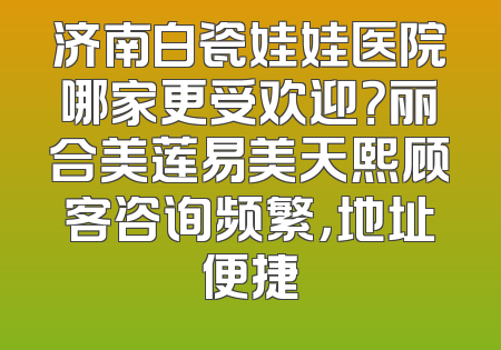 济南白瓷娃娃医院哪家更受欢迎？丽合美莲易美天熙顾客咨询频繁，地址便捷