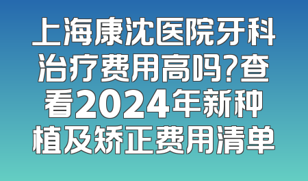 上海康沈医院牙科治疗费用高吗？查看2024年新种植及矫正费用清单