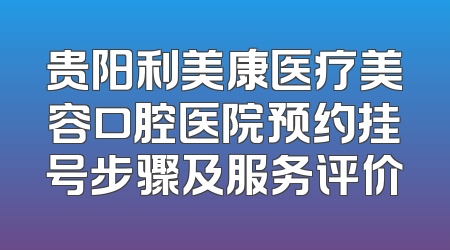 贵阳利美康医疗美容口腔医院预约挂号步骤及服务评价