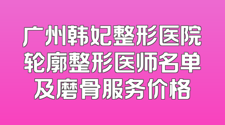 广州韩妃整形医院轮廓整形医师名单及磨骨服务价格
