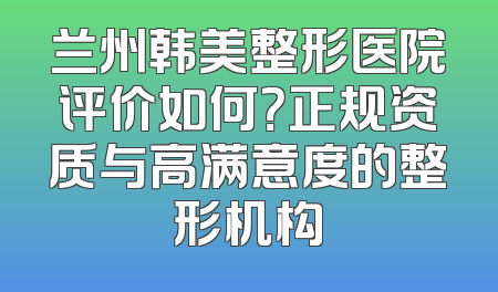 兰州韩美整形医院评价如何？正规资质与高满意度的整形机构