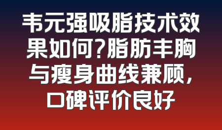韦元强吸脂技术效果如何？脂肪丰胸与瘦身曲线兼顾，口碑评价良好